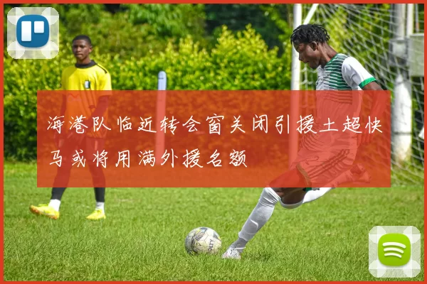 海港队临近转会窗关闭引援土超快马或将用满外援名额