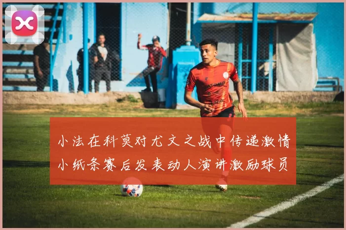 小法在科莫对尤文之战中传递激情小纸条赛后发表动人演讲激励球员士气