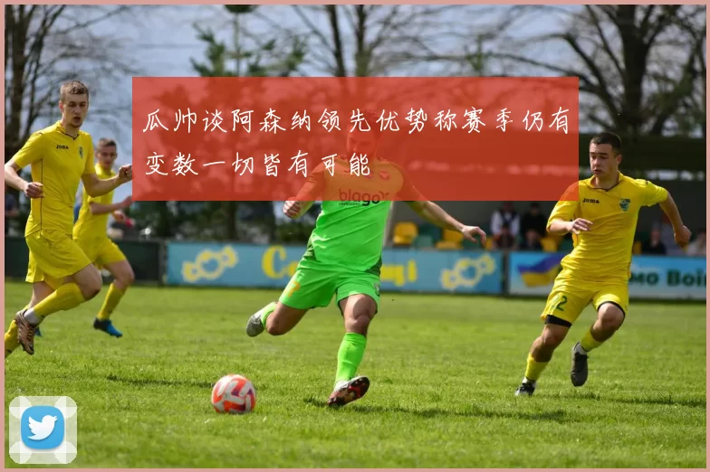 瓜帅谈阿森纳领先优势称赛季仍有变数一切皆有可能