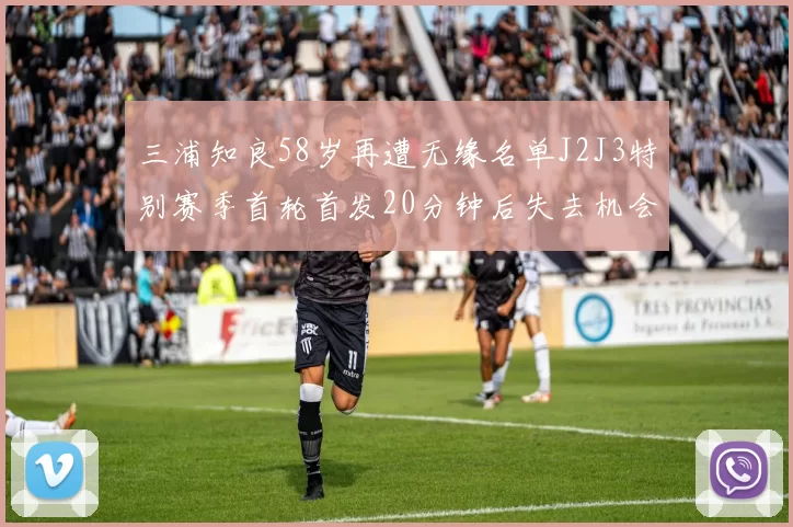 三浦知良58岁再遭无缘名单J2J3特别赛季首轮首发20分钟后失去机会