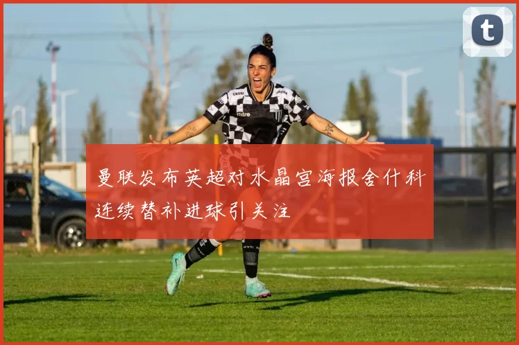 曼联发布英超对水晶宫海报舍什科连续替补进球引关注