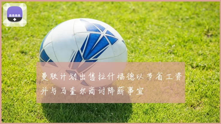 曼联计划出售拉什福德以节省工资并与马奎尔商讨降薪事宜