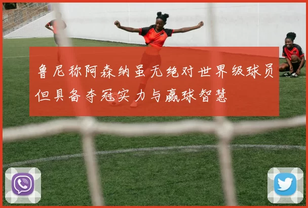 鲁尼称阿森纳虽无绝对世界级球员但具备夺冠实力与赢球智慧