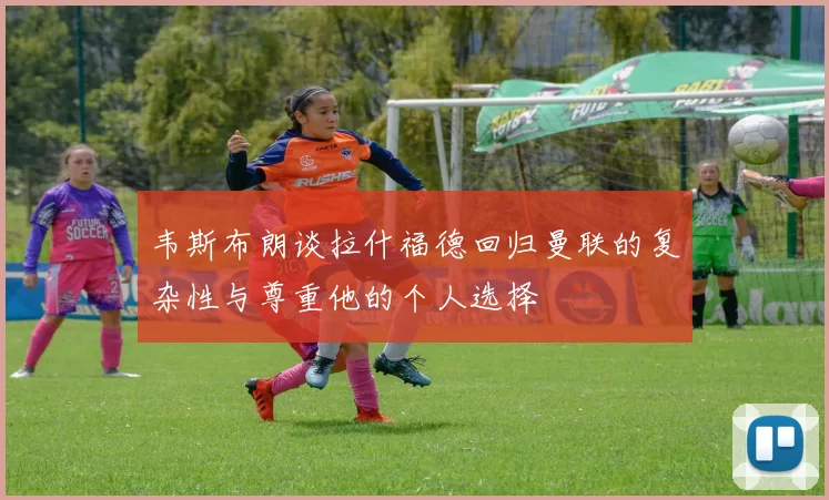韦斯布朗谈拉什福德回归曼联的复杂性与尊重他的个人选择