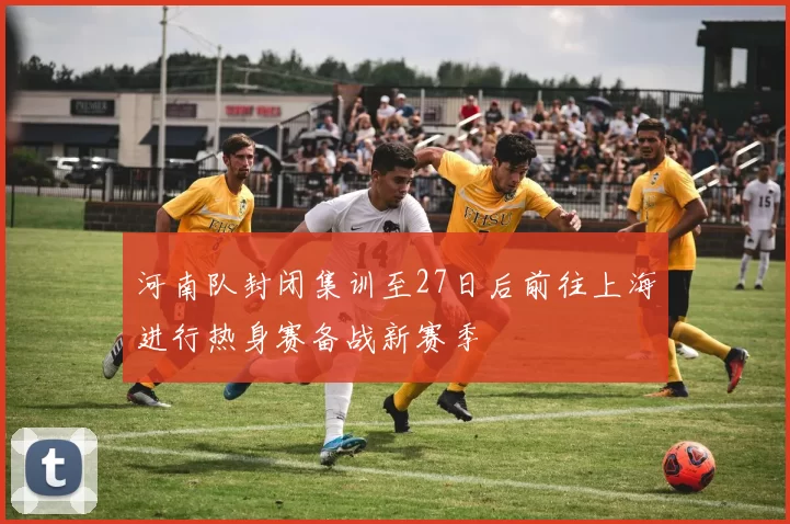 河南队封闭集训至27日后前往上海进行热身赛备战新赛季