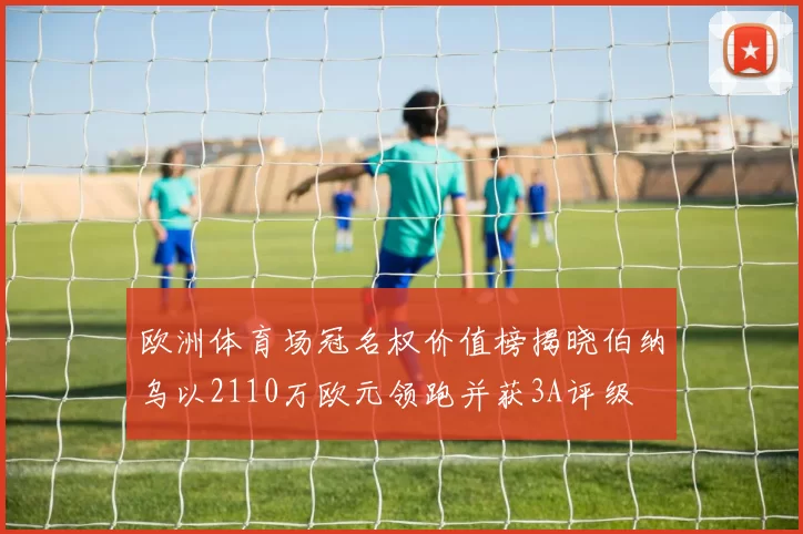 欧洲体育场冠名权价值榜揭晓伯纳乌以2110万欧元领跑并获3A评级