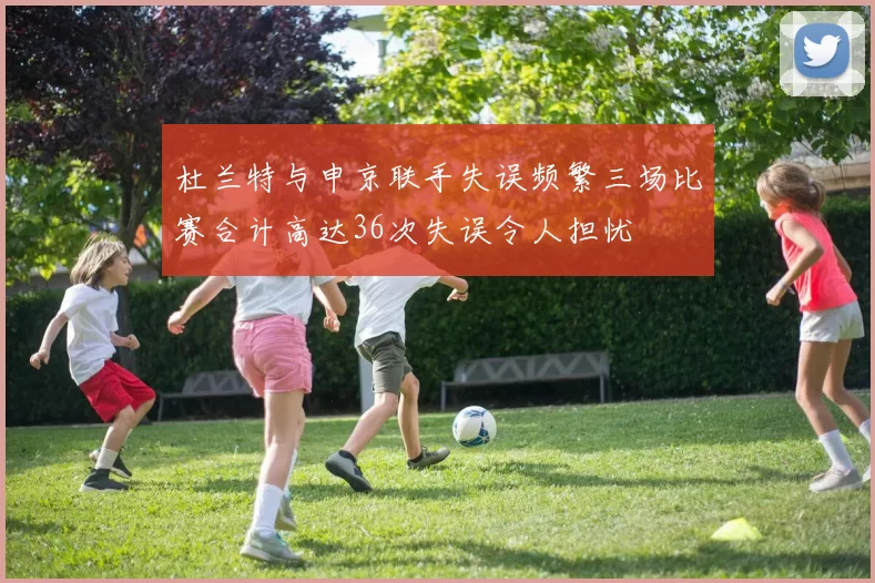 杜兰特与申京联手失误频繁三场比赛合计高达36次失误令人担忧