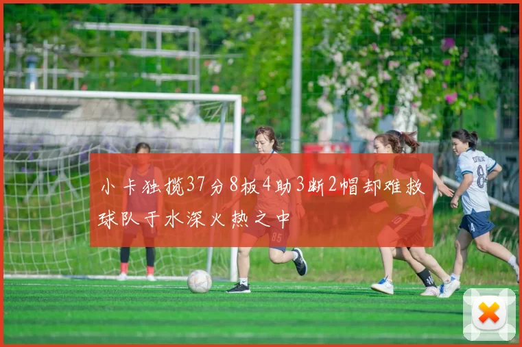 小卡独揽37分8板4助3断2帽却难救球队于水深火热之中