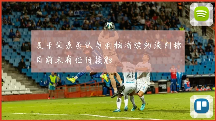 麦卡父亲否认与利物浦续约谈判称目前未有任何接触
