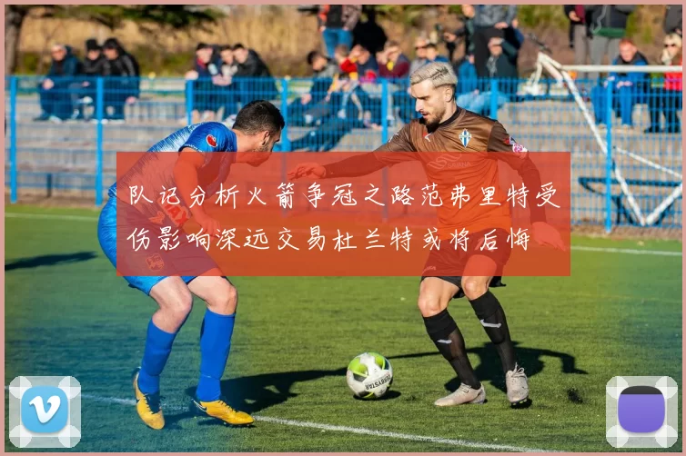 队记分析火箭争冠之路范弗里特受伤影响深远交易杜兰特或将后悔