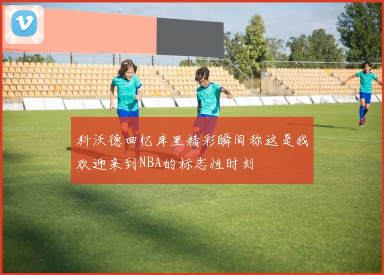 科沃德回忆库里精彩瞬间称这是我欢迎来到NBA的标志性时刻