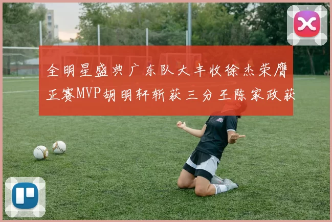 全明星盛典广东队大丰收徐杰荣膺正赛MVP胡明轩斩获三分王陈家政获星锐MVP