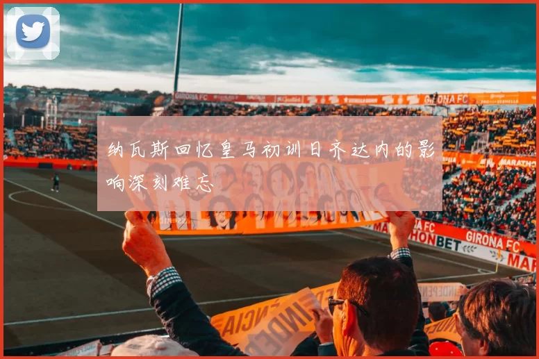 纳瓦斯回忆皇马初训日齐达内的影响深刻难忘