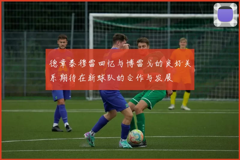德章泰穆雷回忆与博雷戈的良好关系期待在新球队的合作与发展