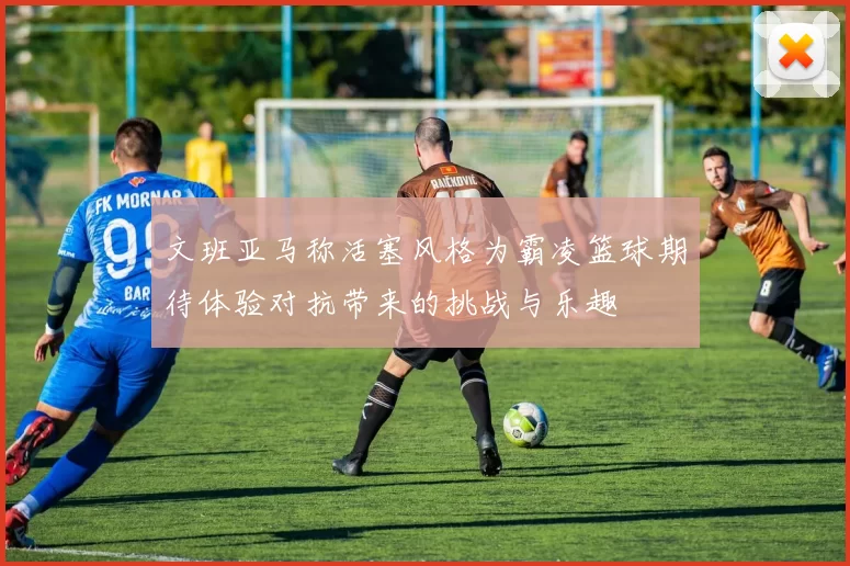 文班亚马称活塞风格为霸凌篮球期待体验对抗带来的挑战与乐趣