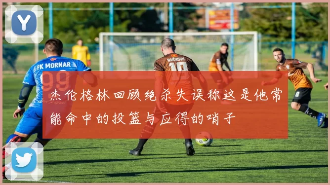 杰伦格林回顾绝杀失误称这是他常能命中的投篮与应得的哨子