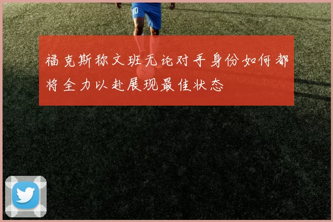 福克斯称文班无论对手身份如何都将全力以赴展现最佳状态